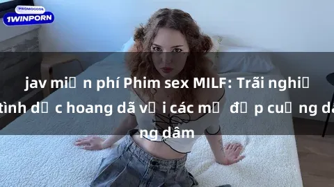 jav miễn phí Phim sex MILF: Trãi nghiệm tình dục hoang dã với các mẹ đẹp cuồng dâm