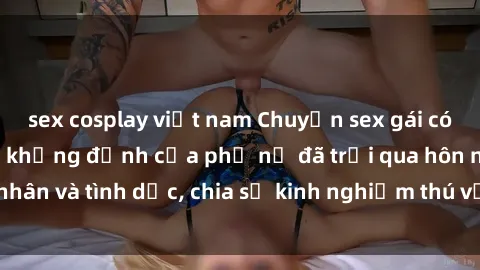 sex cosplay việt nam Chuyện sex gái có chồng: Những lời khẳng định của phụ nữ đã trải qua hôn nhân và tình dục, chia sẻ kinh nghiệm thú vị và đầy bất ngờ.