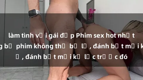 làm tình với gái đẹp Phim sex hot nhất năm  Top những bộ phim không thể bỏ lỡ, đánh bật mọi kỷ lục trước đó