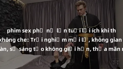 phim sex phụ nữ lớn tuổi lợi ích khi tham gia sex online không che: Trải nghiệm mới lạ, không gian an toàn, sự sáng tạo không giới hạn, thỏa mãn nhu cầu tình dục của bạn.