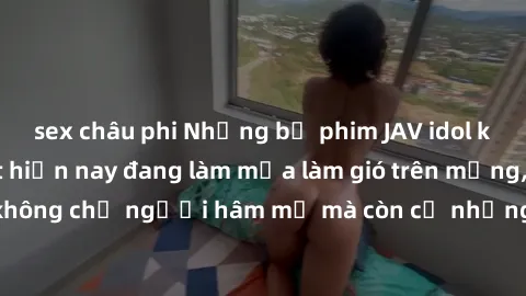 sex châu phi Những bộ phim JAV idol không che hot nhất hiện nay đang làm mưa làm gió trên mạng, hấp dẫn không chỉ người hâm mộ mà còn cả những ai mới tìm hiểu về thể loại này!