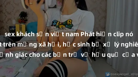 sex khách sạn việt nam Phát hiện clip nóng sinh viên gây sốt trên mạng xã hội, học sinh bị xử lý nghiêm ngặt. Đây là cảnh giác cho các bạn trẻ về hậu quả của việc chia sẻ thông tin trái phép trên inte