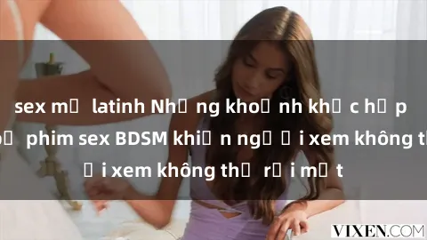 sex mỹ latinh Những khoảnh khắc hấp dẫn trong bộ phim sex BDSM khiến người xem không thể rời mắt