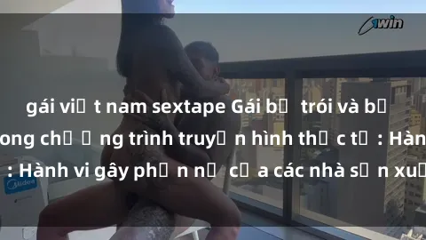 gái việt nam sextape Gái bị trói và bị ép buộc làm tình trong chương trình truyền hình thực tế: Hành vi gây phẫn nộ của các nhà sản xuất và người xem.