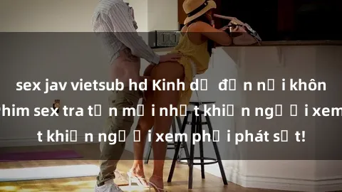 sex jav vietsub hd Kinh dị đến nỗi không thể tin nổi: Phim sex tra tấn mới nhất khiến người xem phải phát sốt!