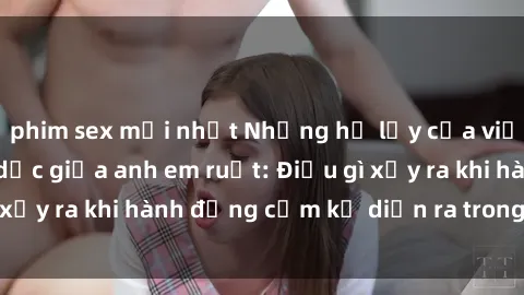 phim sex mới nhất Những hệ lụy của việc có quan hệ tình dục giữa anh em ruột: Điều gì xảy ra khi hành động cấm kỵ diễn ra trong gia đình?