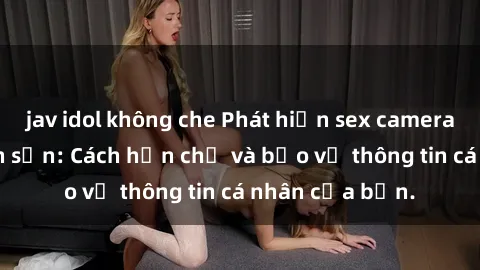 jav idol không che Phát hiện sex camera ẩn trong khách sạn: Cách hạn chế và bảo vệ thông tin cá nhân của bạn.