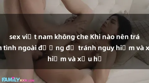 sex việt nam không che Khi nào nên tránh làm tình ngoài đường để tránh nguy hiểm và xấu hổ