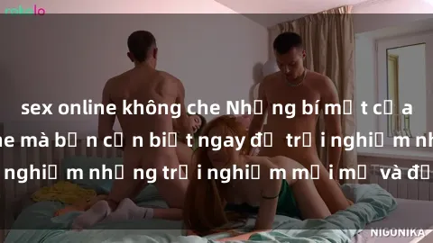 sex online không che Những bí mật của sex nhóm không che mà bạn cần biết ngay để trải nghiệm những trải nghiệm mới mẻ và đầy kích thích.