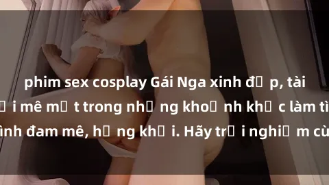 phim sex cosplay Gái Nga xinh đẹp, tài năng khiến bạn phải mê mệt trong những khoảnh khắc làm tình đam mê, hứng khởi. Hãy trải nghiệm cùng họ ngay hôm nay!
