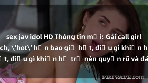 sex jav idol HD Thông tin mới: Gái call girl Việt Nam đắt khách, 'hot' hơn bao giờ hết, điều gì khiến họ trở nên quyến rũ và đáng chú ý?