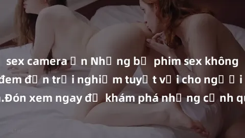 sex camera ẩn Những bộ phim sex không che HD đỉnh cao, đem đến trải nghiệm tuyệt vời cho người xem.Đón xem ngay để khám phá những cảnh quay đẹp mắt và kích thích.
