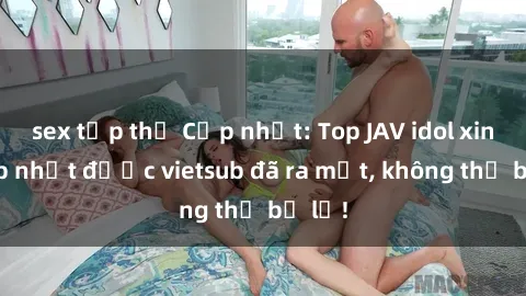 sex tập thể Cập nhật: Top JAV idol xinh đẹp nhất được vietsub đã ra mắt, không thể bỏ lỡ!