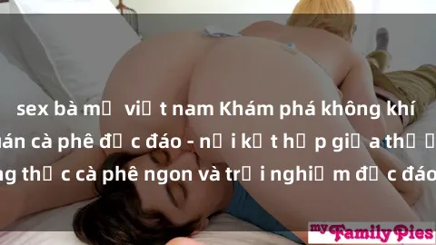 sex bà mẹ việt nam Khám phá không khí độc đáo tại sex quán cà phê độc đáo - nơi kết hợp giữa thưởng thức cà phê ngon và trải nghiệm độc đáo của không gian sex shop.