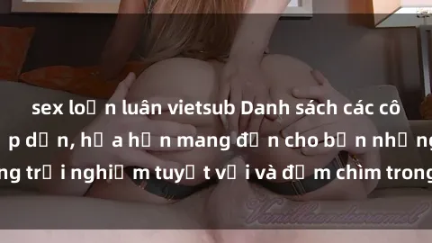 sex loạn luân vietsub Danh sách các cô gái gọi Việt Nam hấp dẫn, hứa hẹn mang đến cho bạn những trải nghiệm tuyệt vời và đắm chìm trong cảm xúc tuyệt vời.