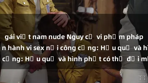 gái việt nam nude Nguy cơ vi phạm pháp luật khi thực hiện hành vi sex nơi công cộng: Hậu quả và hình phạt có thể đối mặt