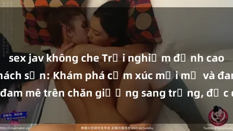 sex jav không che Trải nghiệm đỉnh cao tình yêu tại sex khách sạn: Khám phá cảm xúc mới mẻ và đam mê trên chăn giường sang trọng, độc đáo, không giới hạn.