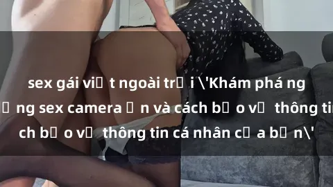 sex gái việt ngoài trời 'Khám phá nguy cơ của việc sử dụng sex camera ẩn và cách bảo vệ thông tin cá nhân của bạn'