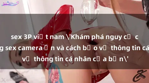 sex 3P việt nam 'Khám phá nguy cơ của việc sử dụng sex camera ẩn và cách bảo vệ thông tin cá nhân của bạn'