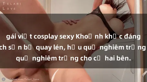 gái việt cosplay sexy Khoảnh khắc đáng buồn: Sex khách sạn bị quay lén, hậu quả nghiêm trọng cho cả hai bên.