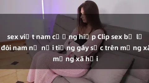 sex việt nam cưỡng hiếp Clip sex bị lộ của đôi nam nữ nổi tiếng gây sốc trên mạng xã hội