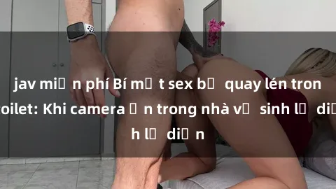 jav miễn phí Bí mật sex bị quay lén trong toilet: Khi camera ẩn trong nhà vệ sinh lộ diện