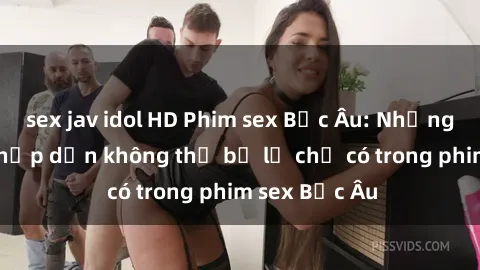 sex jav idol HD Phim sex Bắc Âu: Những cảnh nóng hấp dẫn không thể bỏ lỡ chỉ có trong phim sex Bắc Âu