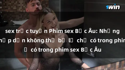 sex trực tuyến Phim sex Bắc Âu: Những cảnh nóng hấp dẫn không thể bỏ lỡ chỉ có trong phim sex Bắc Âu