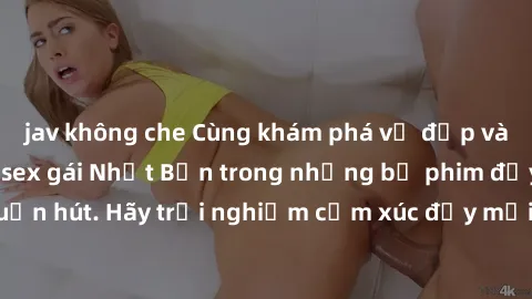 jav không che Cùng khám phá vẻ đẹp và sức gợi cảm của sex gái Nhật Bản trong những bộ phim đầy nghệ thuật và cuốn hút. Hãy trải nghiệm cảm xúc đầy mới mẻ và sống động từ những cảnh quay tinh tế và quy