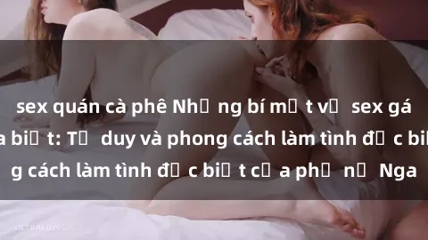 sex quán cà phê Những bí mật về sex gái Nga mà bạn chưa biết: Tư duy và phong cách làm tình đặc biệt của phụ nữ Nga