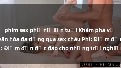 phim sex phụ nữ lớn tuổi Khám phá vẻ đẹp tự nhiên và văn hóa đa dạng qua sex châu Phi: Điểm đến độc đáo cho những trải nghiệm khó quên