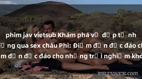 phim jav vietsub Khám phá vẻ đẹp tự nhiên và văn hóa đa dạng qua sex châu Phi: Điểm đến độc đáo cho những trải nghiệm khó quên