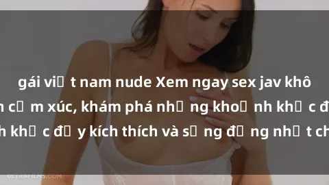 gái việt nam nude Xem ngay sex jav không che để thỏa mãn cảm xúc, khám phá những khoảnh khắc đầy kích thích và sống động nhất chỉ trong click!