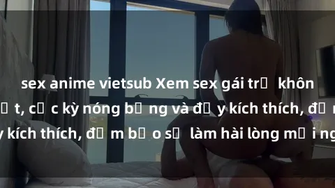 sex anime vietsub Xem sex gái trẻ không che hấp dẫn nhất, cực kỳ nóng bỏng và đầy kích thích, đảm bảo sẽ làm hài lòng mọi người!