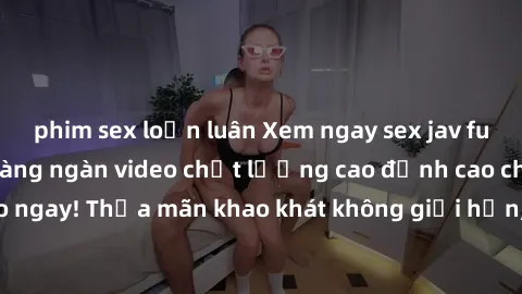 phim sex loạn luân Xem ngay sex jav full HD miễn phí - Hàng ngàn video chất lượng cao đỉnh cao chỉ cần click vào ngay! Thỏa mãn khao khát không giới hạn, đón chờ những trải nghiệm mới lạ!