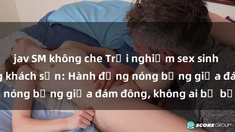 jav SM không che Trải nghiệm sex sinh viên sôi động trong khách sạn: Hành động nóng bỏng giữa đám đông, không ai bị bỏ lỡ