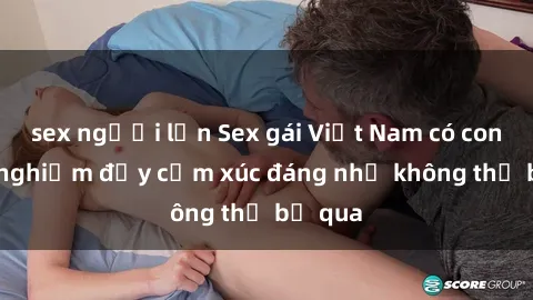 sex người lớn Sex gái Việt Nam có con: Trải nghiệm đầy cảm xúc đáng nhớ không thể bỏ qua