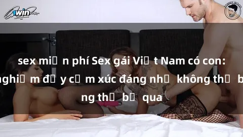 sex miễn phí Sex gái Việt Nam có con: Trải nghiệm đầy cảm xúc đáng nhớ không thể bỏ qua