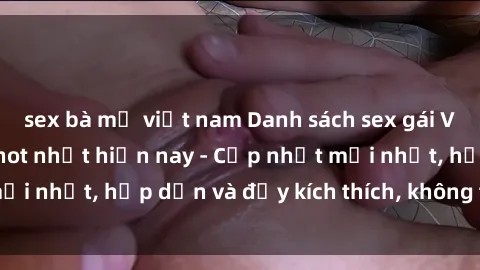 sex bà mẹ việt nam Danh sách sex gái Việt Nam sinh viên hot nhất hiện nay - Cập nhật mới nhất, hấp dẫn và đầy kích thích, không thể bỏ qua!