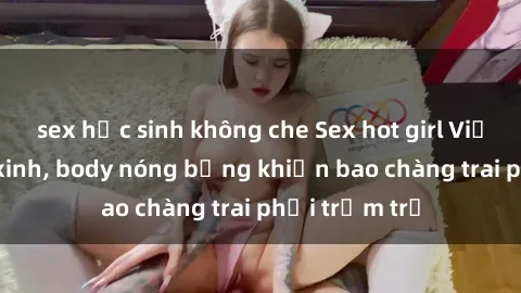 sex học sinh không che Sex hot girl Việt Nam: Mặt xinh, body nóng bỏng khiến bao chàng trai phải trầm trồ