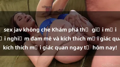 sex jav không che Khám phá thế giới mới của sex online: trải nghiệm đam mê và kích thích mọi giác quan ngay từ hôm nay!
