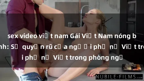 sex video việt nam Gái Việt Nam nóng bỏng khi làm tình: Sự quyến rũ của người phụ nữ Việt trong phòng ngủ