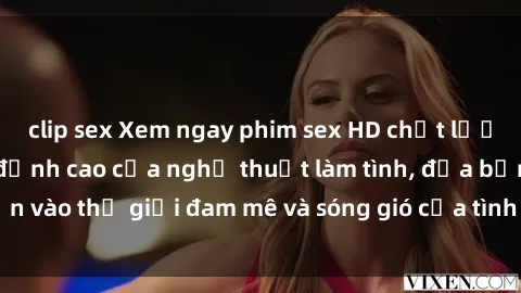 clip sex Xem ngay phim sex HD chất lượng cao không che, đỉnh cao của nghệ thuật làm tình, đưa bạn vào thế giới đam mê và sóng gió của tình yêu không giới hạn.