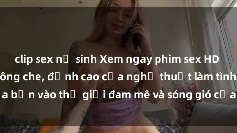 clip sex nữ sinh Xem ngay phim sex HD chất lượng cao không che, đỉnh cao của nghệ thuật làm tình, đưa bạn vào thế giới đam mê và sóng gió của tình yêu không giới hạn.