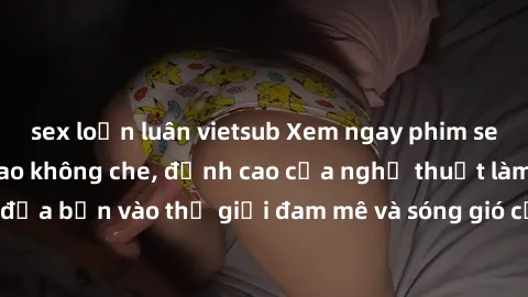sex loạn luân vietsub Xem ngay phim sex HD chất lượng cao không che, đỉnh cao của nghệ thuật làm tình, đưa bạn vào thế giới đam mê và sóng gió của tình yêu không giới hạn.