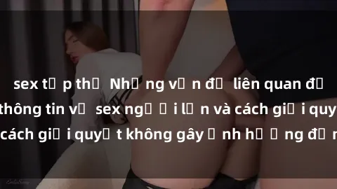 sex tập thể Những vấn đề liên quan đến việc tiếp cận thông tin về sex người lớn và cách giải quyết không gây ảnh hưởng đến trẻ em