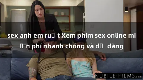 sex anh em ruột Xem phim sex online miễn phí nhanh chóng và dễ dàng