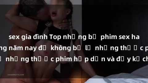 sex gia đình Top những bộ phim sex hay nhất nên xem trong năm nay để không bỏ lỡ những thước phim hấp dẫn và đầy kịch tính.