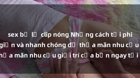 sex bị lộ clip nóng Những cách tải phim sex về máy đơn giản và nhanh chóng để thỏa mãn nhu cầu giải trí của bạn ngay tại nhà