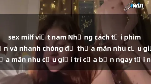 sex milf việt nam Những cách tải phim sex về máy đơn giản và nhanh chóng để thỏa mãn nhu cầu giải trí của bạn ngay tại nhà